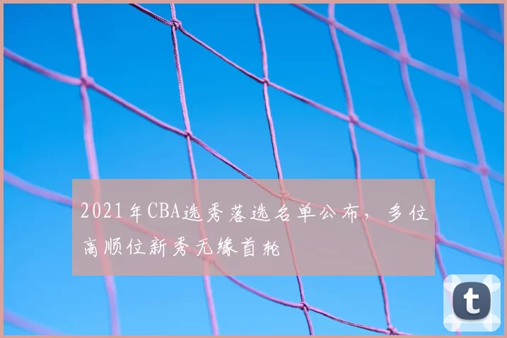 2021年CBA选秀落选名单公布，多位高顺位新秀无缘首轮