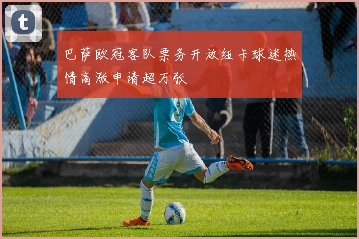 巴萨欧冠客队票务开放纽卡球迷热情高涨申请超万张