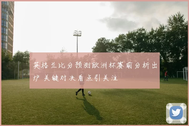 英格兰比分预测欧洲杯赛前分析出炉 关键对决看点引关注