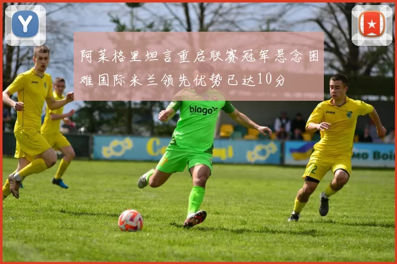 阿莱格里坦言重启联赛冠军悬念困难国际米兰领先优势已达10分