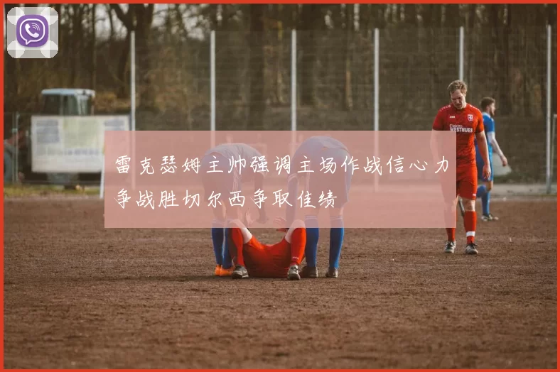雷克瑟姆主帅强调主场作战信心力争战胜切尔西争取佳绩