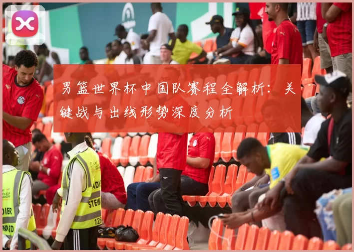男篮世界杯中国队赛程全解析:关键战与出线形势深度分析
