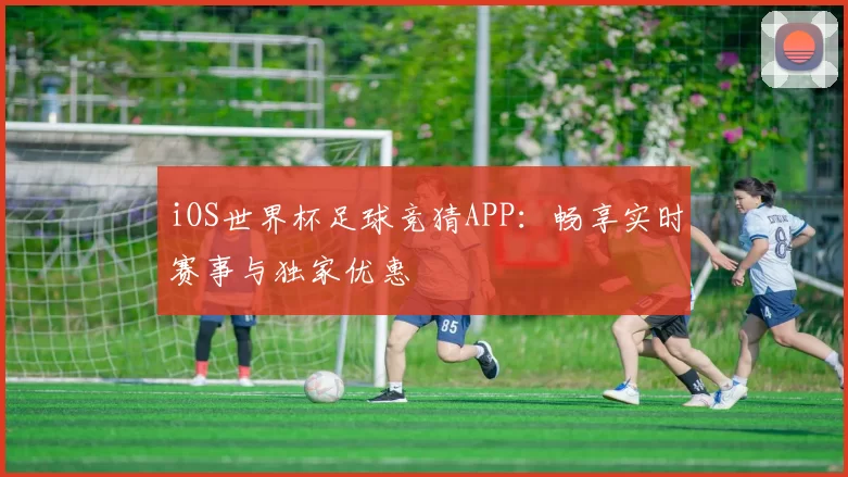 iOS世界杯足球竞猜APP:畅享实时赛事与独家优惠