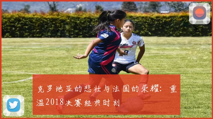 克罗地亚的悲壮与法国的荣耀：重温2018决赛经典时刻
