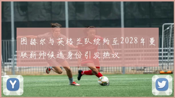 图赫尔与英格兰队续约至2028年曼联新帅候选身份引发热议