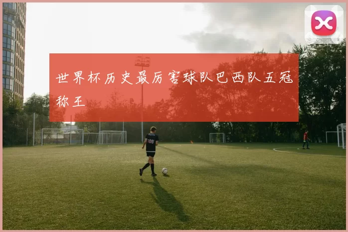 世界杯历史最厉害球队巴西队五冠称王