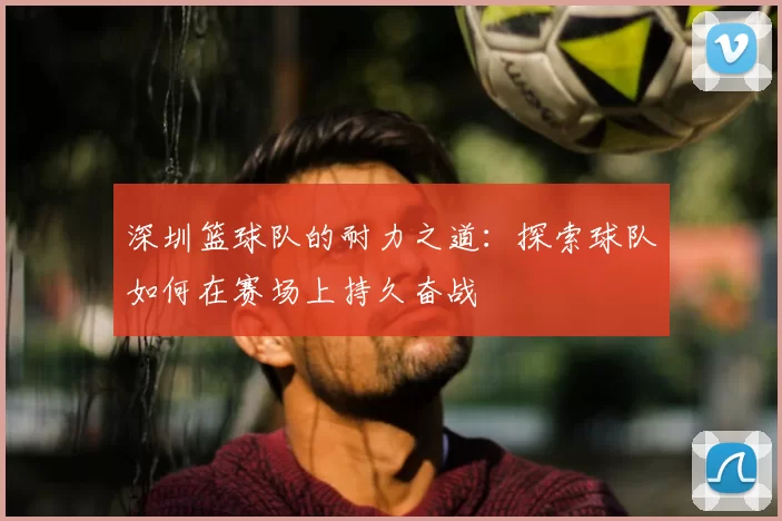 深圳篮球队的耐力之道:探索球队如何在赛场上持久奋战