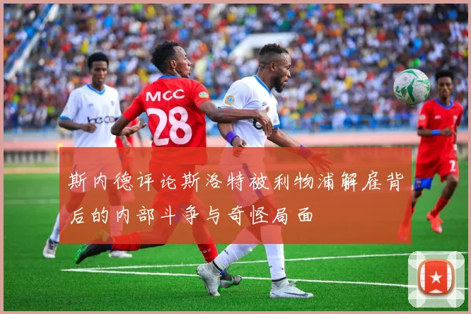 斯内德评论斯洛特被利物浦解雇背后的内部斗争与奇怪局面