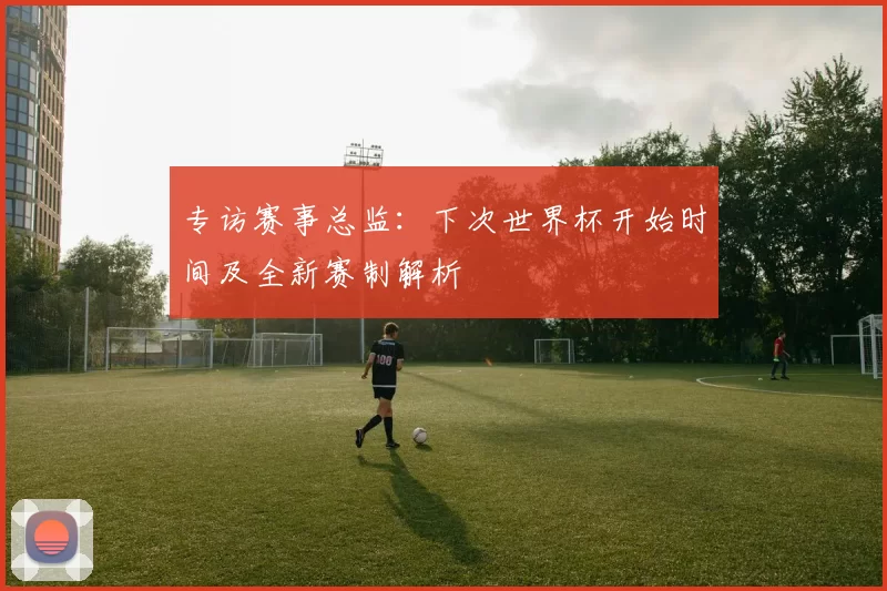 专访赛事总监:下次世界杯开始时间及全新赛制解析