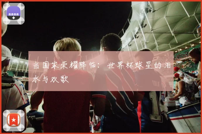 当国家荣耀降临:世界杯球星的泪水与欢歌