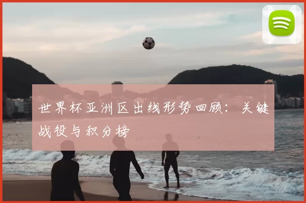 世界杯亚洲区出线形势回顾:关键战役与积分榜