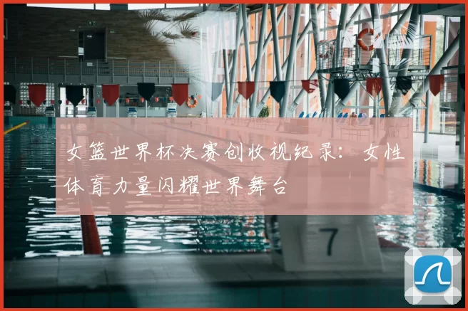 女篮世界杯决赛创收视纪录：女性体育力量闪耀世界舞台