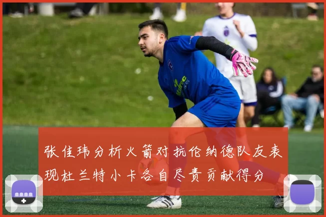 张佳玮分析火箭对抗伦纳德队友表现杜兰特小卡各自尽责贡献得分