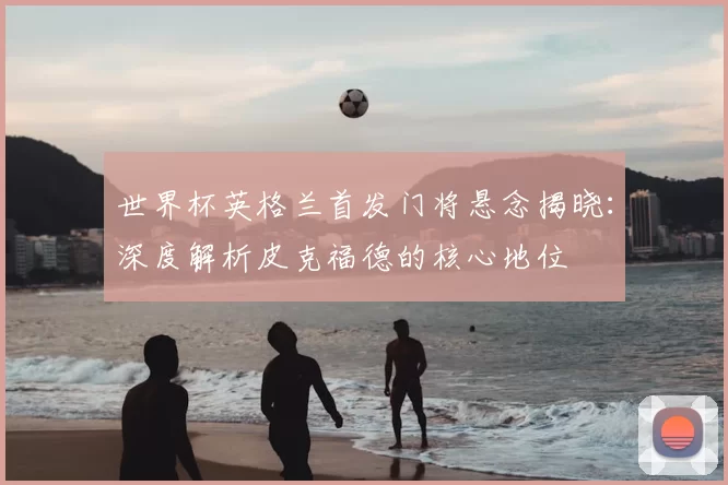 世界杯英格兰首发门将悬念揭晓：深度解析皮克福德的核心地位