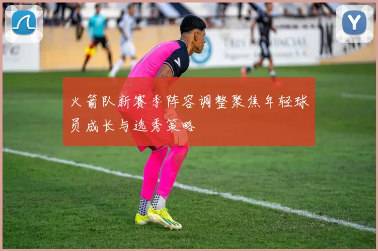 火箭队新赛季阵容调整聚焦年轻球员成长与选秀策略