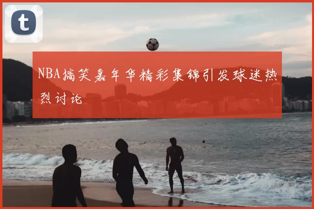 NBA搞笑嘉年华精彩集锦引发球迷热烈讨论