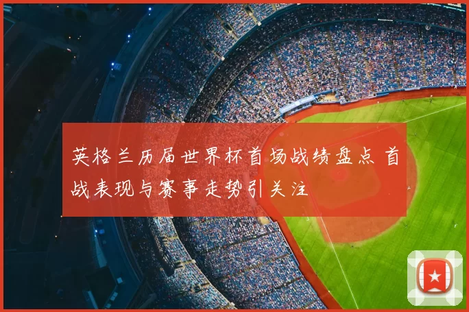 英格兰历届世界杯首场战绩盘点 首战表现与赛事走势引关注