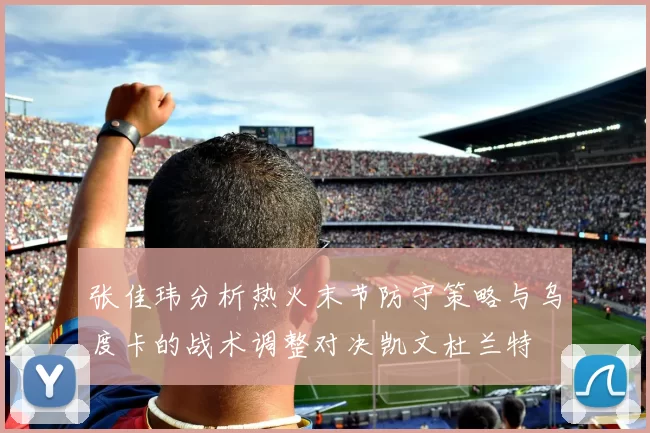 张佳玮分析热火末节防守策略与乌度卡的战术调整对决凯文杜兰特