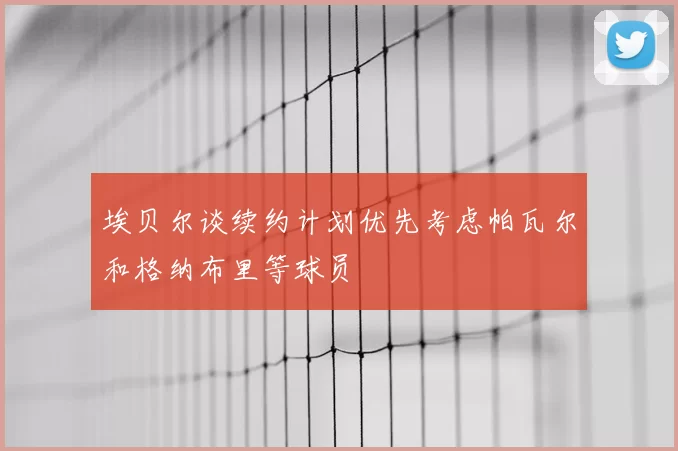 埃贝尔谈续约计划优先考虑帕瓦尔和格纳布里等球员