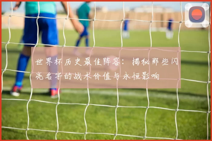 世界杯历史最佳阵容:揭秘那些闪亮名字的战术价值与永恒影响