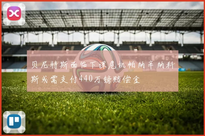 贝尼特斯面临下课危机帕纳辛纳科斯或需支付440万镑赔偿金