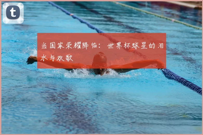 当国家荣耀降临:世界杯球星的泪水与欢歌