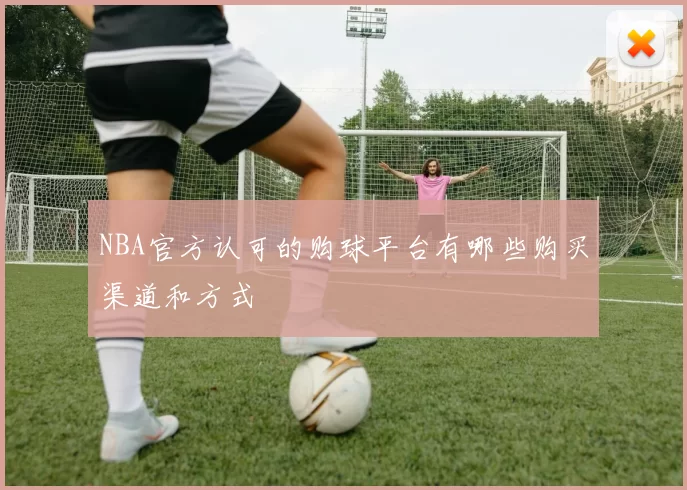 NBA官方认可的购球平台有哪些购买渠道和方式