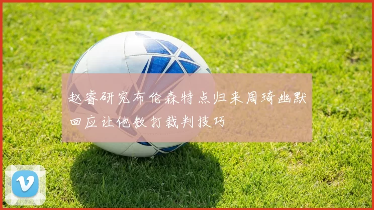 赵睿研究布伦森特点归来周琦幽默回应让他教打裁判技巧