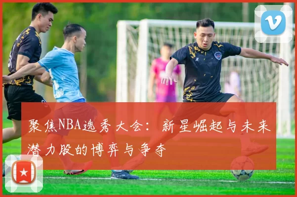 聚焦NBA选秀大会：新星崛起与未来潜力股的博弈与争夺