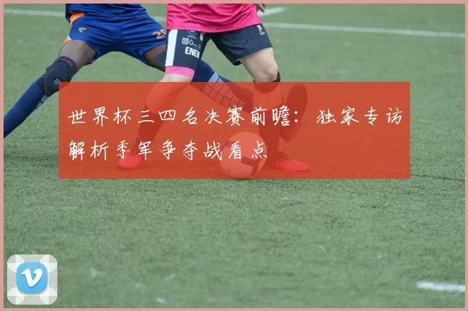世界杯三四名决赛前瞻:独家专访解析季军争夺战看点