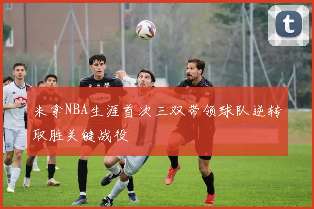 米拿NBA生涯首次三双带领球队逆转取胜关键战役