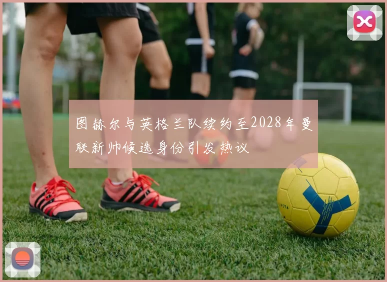 图赫尔与英格兰队续约至2028年曼联新帅候选身份引发热议