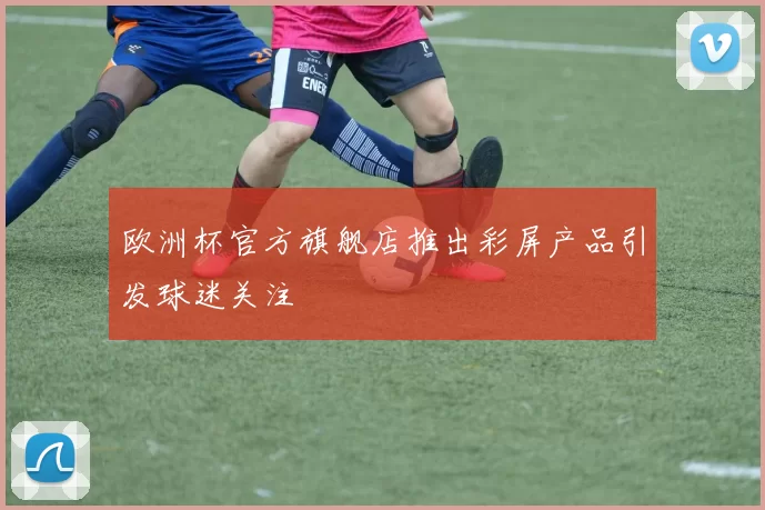 欧洲杯官方旗舰店推出彩屏产品引发球迷关注