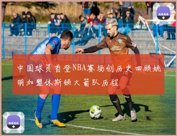 中国球员首登NBA赛场创历史回顾姚明加盟休斯顿火箭队历程