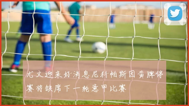 尤文迎来好消息尼科帕斯因黄牌停赛将缺席下一轮意甲比赛