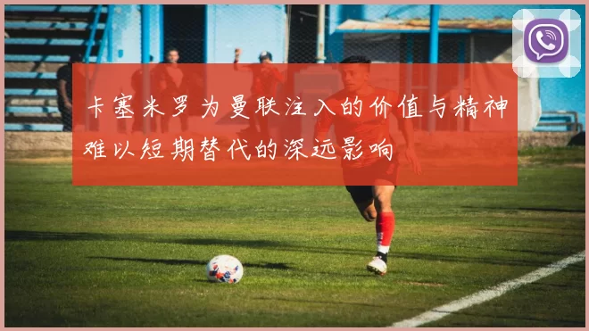 卡塞米罗为曼联注入的价值与精神难以短期替代的深远影响