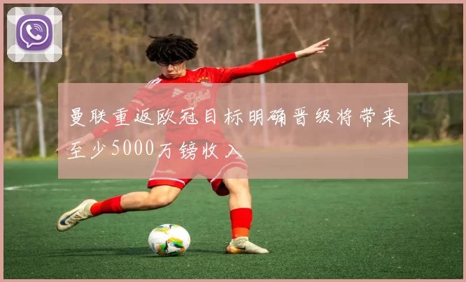 曼联重返欧冠目标明确晋级将带来至少5000万镑收入