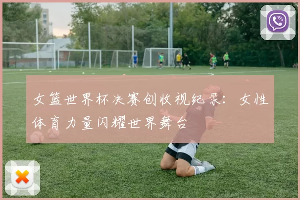 女篮世界杯决赛创收视纪录:女性体育力量闪耀世界舞台