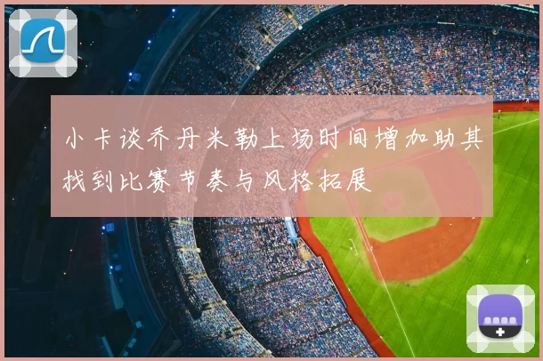 小卡谈乔丹米勒上场时间增加助其找到比赛节奏与风格拓展