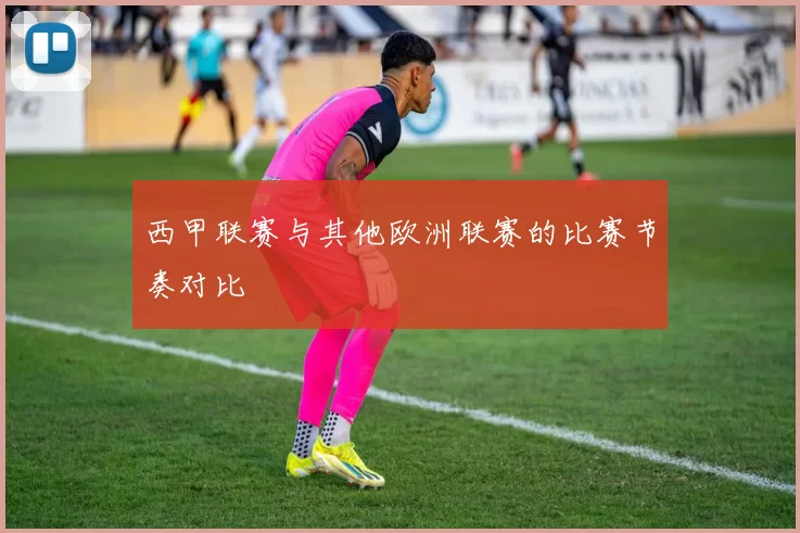 西甲联赛与其他欧洲联赛的比赛节奏对比