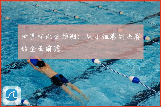 世界杯比分预测:从小组赛到决赛的全面前瞻