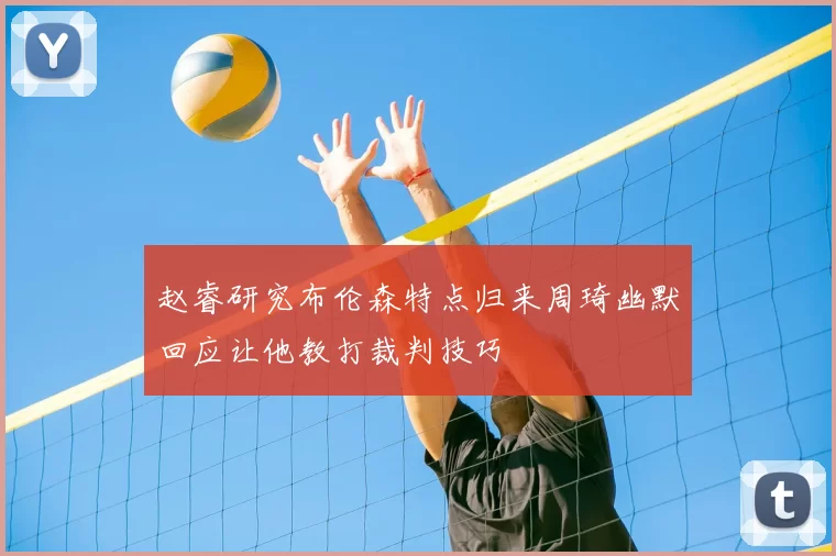 赵睿研究布伦森特点归来周琦幽默回应让他教打裁判技巧