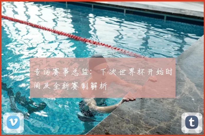 专访赛事总监:下次世界杯开始时间及全新赛制解析