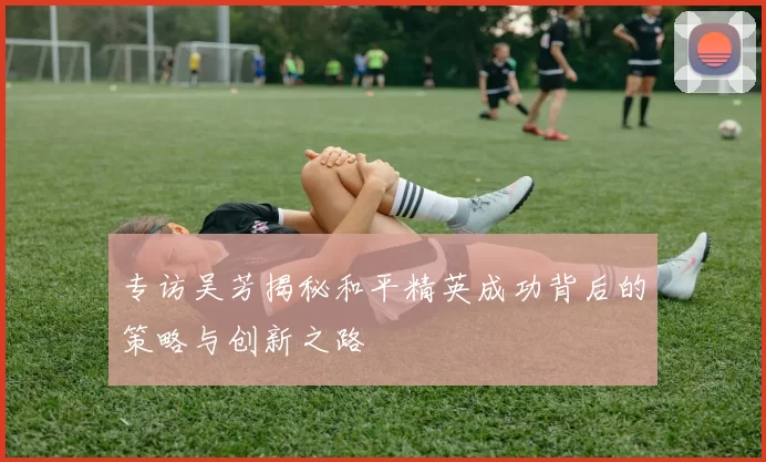 专访吴芳揭秘和平精英成功背后的策略与创新之路