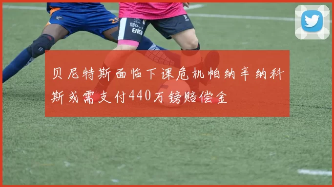 贝尼特斯面临下课危机帕纳辛纳科斯或需支付440万镑赔偿金