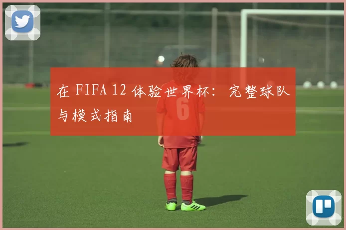 在 FIFA 12 体验世界杯:完整球队与模式指南