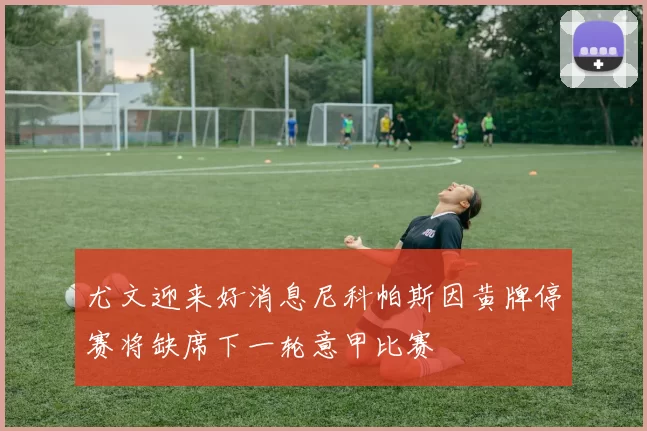 尤文迎来好消息尼科帕斯因黄牌停赛将缺席下一轮意甲比赛