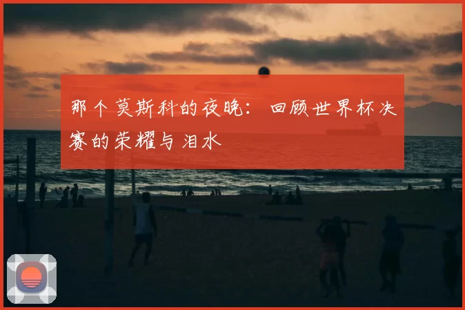 那个莫斯科的夜晚:回顾世界杯决赛的荣耀与泪水