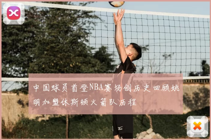 中国球员首登NBA赛场创历史回顾姚明加盟休斯顿火箭队历程