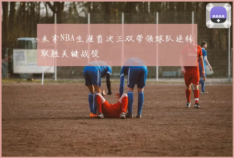 米拿NBA生涯首次三双带领球队逆转取胜关键战役
